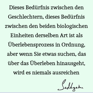 Dieses Bedürfnis zwischen den Geschlechtern, dieses Bedürfnis zwischen den beiden biologischen Einheiten derselben Art ist als Überlebensprozess in Ordnung,