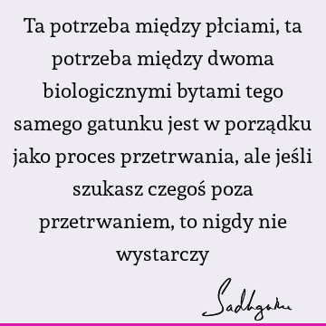 Ta potrzeba między płciami, ta potrzeba między dwoma biologicznymi bytami tego samego gatunku jest w porządku jako proces przetrwania, ale jeśli szukasz czegoś