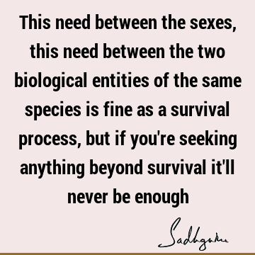 This need between the sexes, this need between the two biological entities of the same species is fine as a survival process, but if you