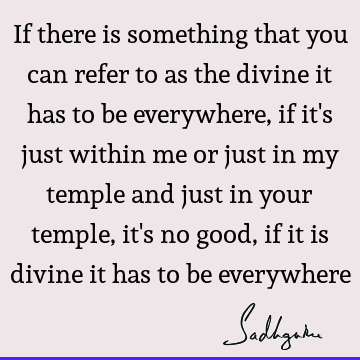 If there is something that you can refer to as the divine it has to be everywhere, if it
