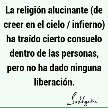 La religión alucinante (de creer en el cielo / infierno) ha traído cierto consuelo dentro de las personas, pero no ha dado ninguna liberació