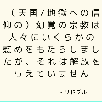 （天国/地獄への信仰の）幻覚の宗教は人々にいくらかの慰めをもたらしましたが、それは解放を与えていません