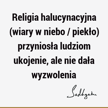 Religia halucynacyjna (wiary w niebo / piekło) przyniosła ludziom ukojenie, ale nie dała