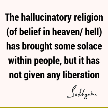 The hallucinatory religion (of belief in heaven/ hell) has brought some solace within people, but it has not given any