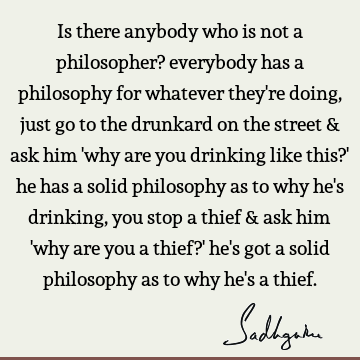 Is there anybody who is not a philosopher? everybody has a philosophy for whatever they