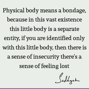 Physical body means a bondage, because in this vast existence this little body is a separate entity, if you are identified only with this little body, then