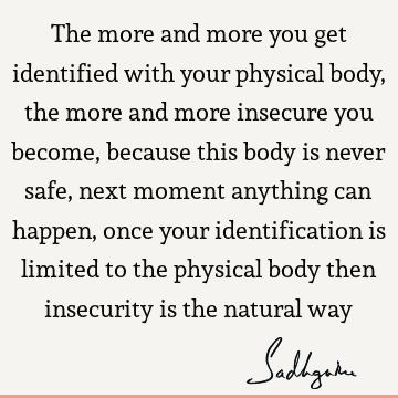 The more and more you get identified with your physical body, the more and more insecure you become, because this body is never safe, next moment anything can