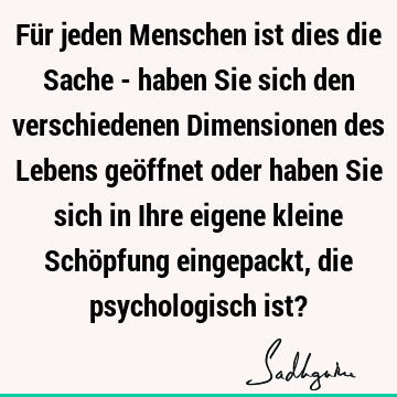 Für jeden Menschen ist dies die Sache - haben Sie sich den verschiedenen Dimensionen des Lebens geöffnet oder haben Sie sich in Ihre eigene kleine Schöpfung