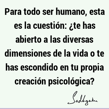 Para todo ser humano, esta es la cuestión: ¿te has abierto a las diversas dimensiones de la vida o te has escondido en tu propia creación psicológica?