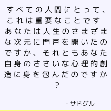 すべての人間にとって、これは重要なことです-あなたは人生のさまざまな次元に門戸を開いたのですか、それともあなた自身のささいな心理的創造に身を包んだのですか？