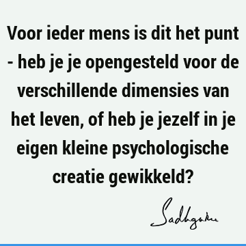 Voor ieder mens is dit het punt - heb je je opengesteld voor de verschillende dimensies van het leven, of heb je jezelf in je eigen kleine psychologische