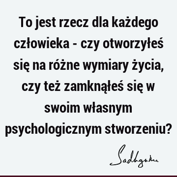 To jest rzecz dla każdego człowieka - czy otworzyłeś się na różne wymiary życia, czy też zamknąłeś się w swoim własnym psychologicznym stworzeniu?