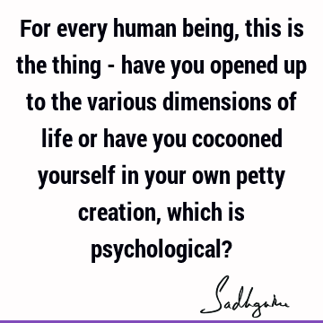 For every human being, this is the thing - have you opened up to the various dimensions of life or have you cocooned yourself in your own petty creation, which