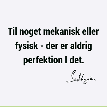 Til noget mekanisk eller fysisk - der er aldrig perfektion i