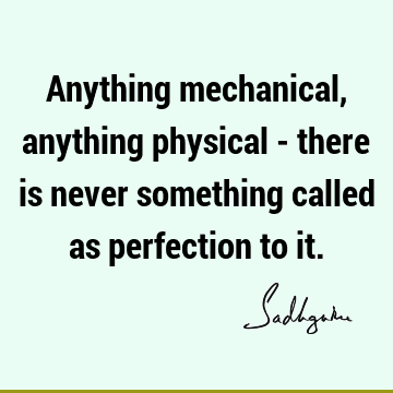 Anything mechanical, anything physical - there is never something called as perfection to