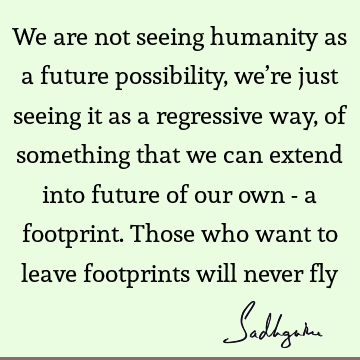 We are not seeing humanity as a future possibility, we’re just seeing it as a regressive way, of something that we can extend into future of our own - a
