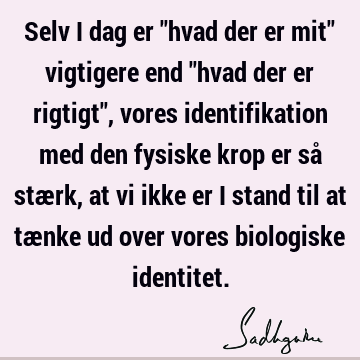 Selv i dag er "hvad der er mit" vigtigere end "hvad der er rigtigt", vores identifikation med den fysiske krop er så stærk, at vi ikke er i stand til at tænke