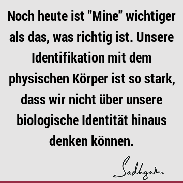 Noch heute ist "Mine" wichtiger als das, was richtig ist. Unsere Identifikation mit dem physischen Körper ist so stark, dass wir nicht über unsere biologische I