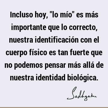 Incluso hoy, "lo mío" es más importante que lo correcto, nuestra identificación con el cuerpo físico es tan fuerte que no podemos pensar más allá de nuestra