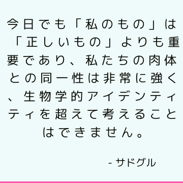 今日でも「私のもの」は「正しいもの」よりも重要であり、私たちの肉体との同一性は非常に強く、生物学的アイデンティティを超えて考えることはできません。