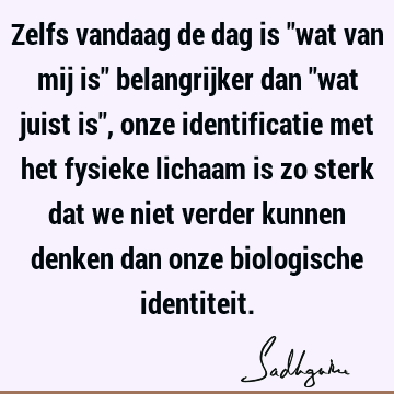 Zelfs vandaag de dag is "wat van mij is" belangrijker dan "wat juist is", onze identificatie met het fysieke lichaam is zo sterk dat we niet verder kunnen