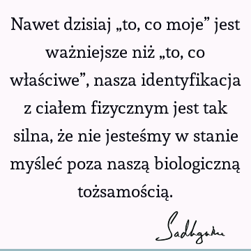 Nawet dzisiaj „to, co moje” jest ważniejsze niż „to, co właściwe”, nasza identyfikacja z ciałem fizycznym jest tak silna, że nie jesteśmy w stanie myśleć poza