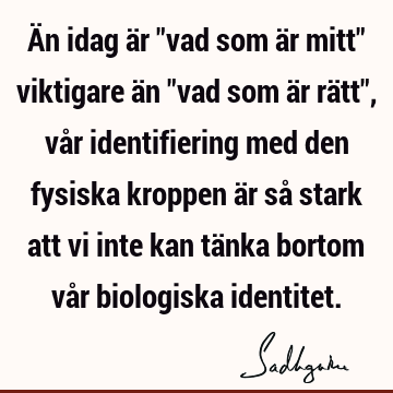 Än idag är "vad som är mitt" viktigare än "vad som är rätt", vår identifiering med den fysiska kroppen är så stark att vi inte kan tänka bortom vår biologiska