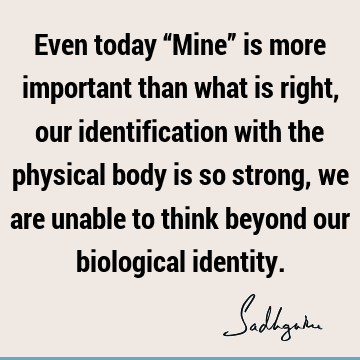 Even today “Mine” is more important than what is right, our identification with the physical body is so strong, we are unable to think beyond our biological