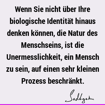 Wenn Sie nicht über Ihre biologische Identität hinaus denken können, die Natur des Menschseins, ist die Unermesslichkeit, ein Mensch zu sein, auf einen sehr