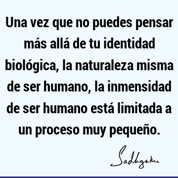 Una vez que no puedes pensar más allá de tu identidad biológica, la naturaleza misma de ser humano, la inmensidad de ser humano está limitada a un proceso muy
