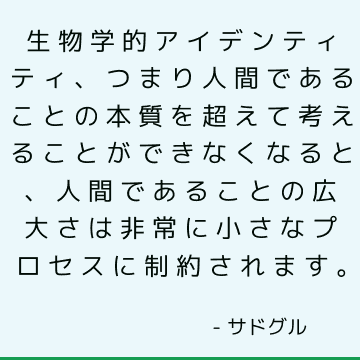 生物学的アイデンティティ、つまり人間であることの本質を超えて考えることができなくなると、人間であることの広大さは非常に小さなプロセスに制約されます。