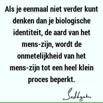 Als je eenmaal niet verder kunt denken dan je biologische identiteit, de aard van het mens-zijn, wordt de onmetelijkheid van het mens-zijn tot een heel klein