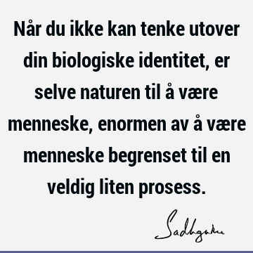 Når du ikke kan tenke utover din biologiske identitet, er selve naturen til å være menneske, enormen av å være menneske begrenset til en veldig liten