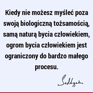 Kiedy nie możesz myśleć poza swoją biologiczną tożsamością, samą naturą bycia człowiekiem, ogrom bycia człowiekiem jest ograniczony do bardzo małego