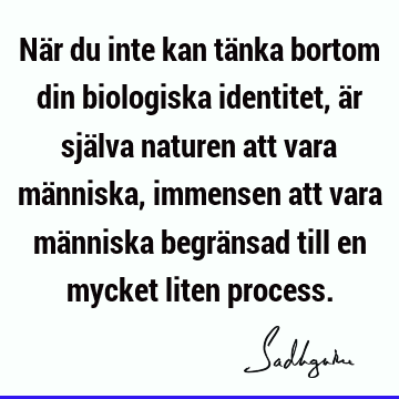 När du inte kan tänka bortom din biologiska identitet, är själva naturen att vara människa, immensen att vara människa begränsad till en mycket liten