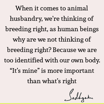 When it comes to animal husbandry, we’re thinking of breeding right, as human beings why are we not thinking of breeding right? Because we are too identified