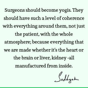 Surgeons should become yogis. They should have such a level of coherence with everything around them, not just the patient, with the whole atmosphere; because