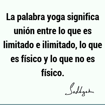 La palabra yoga significa unión entre lo que es limitado e ilimitado, lo que es físico y lo que no es fí