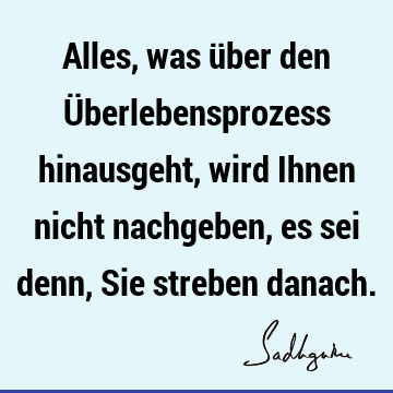 Alles, was über den Überlebensprozess hinausgeht, wird Ihnen nicht nachgeben, es sei denn, Sie streben