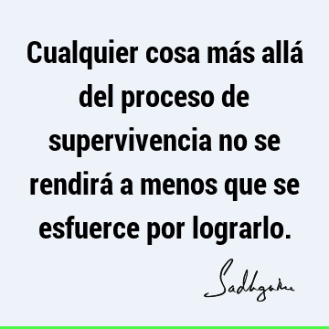 Cualquier cosa más allá del proceso de supervivencia no se rendirá a menos que se esfuerce por