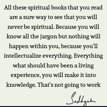 All these spiritual books that you read are a sure way to see that you will never be spiritual. Because you will know all the jargon but nothing will happen