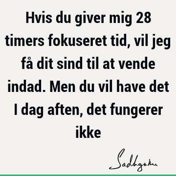 Hvis du giver mig 28 timers fokuseret tid, vil jeg få dit sind til at vende indad. Men du vil have det i dag aften, det fungerer