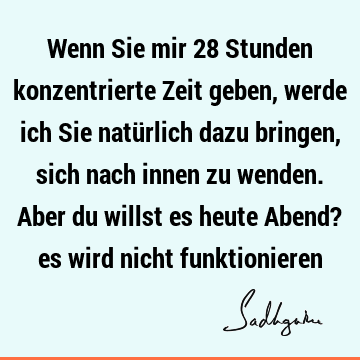 Wenn Sie mir 28 Stunden konzentrierte Zeit geben, werde ich Sie natürlich dazu bringen, sich nach innen zu wenden. Aber du willst es heute Abend? es wird nicht