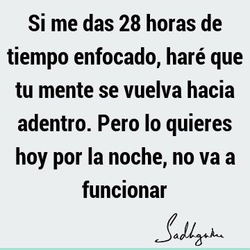 Si me das 28 horas de tiempo enfocado, haré que tu mente se vuelva hacia adentro. Pero lo quieres hoy por la noche, no va a