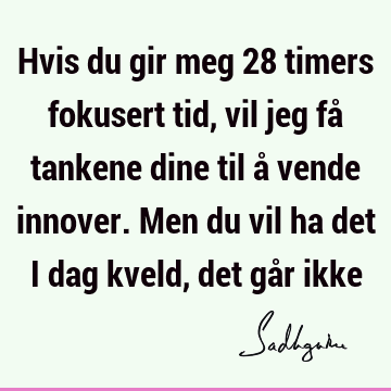 Hvis du gir meg 28 timers fokusert tid, vil jeg få tankene dine til å vende innover. Men du vil ha det i dag kveld, det går