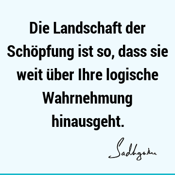 Die Landschaft der Schöpfung ist so, dass sie weit über Ihre logische Wahrnehmung