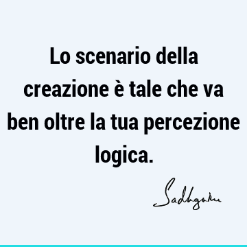 Lo scenario della creazione è tale che va ben oltre la tua percezione