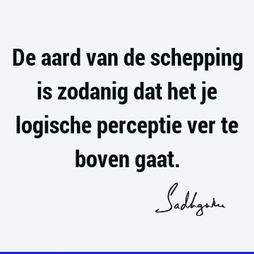 De aard van de schepping is zodanig dat het je logische perceptie ver te boven