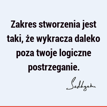 Zakres stworzenia jest taki, że wykracza daleko poza twoje logiczne