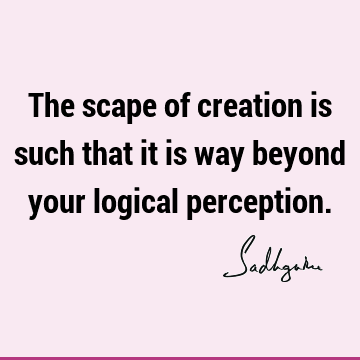 The scape of creation is such that it is way beyond your logical